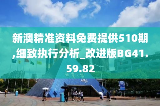 新澳精准资料免费提供510期,细致执行分析_改进版BG41.59.82