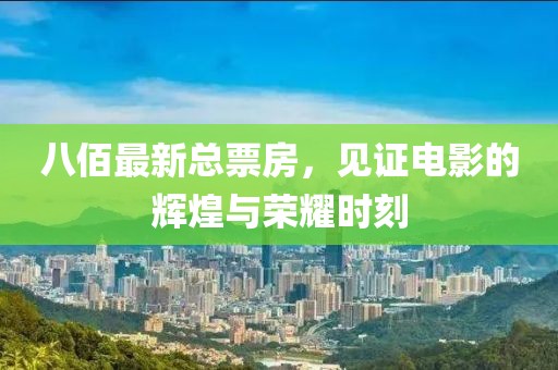 八佰最新总票房，见证电影的辉煌与荣耀时刻