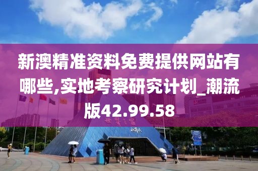 新澳精准资料免费提供网站有哪些,实地考察研究计划_潮流版42.99.58