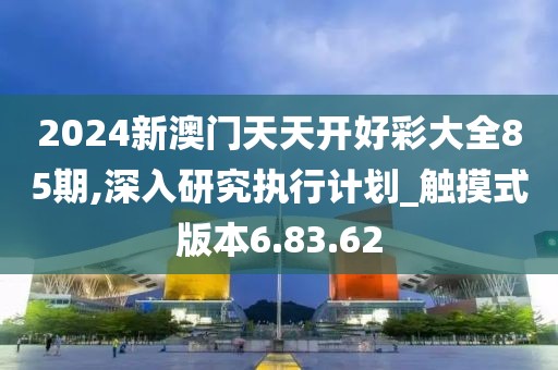 2024新澳门天天开好彩大全85期,深入研究执行计划_触摸式版本6.83.62