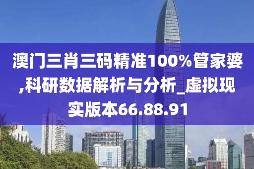 澳门三肖三码精准100%管家婆,科研数据解析与分析_虚拟现实版本66.88.91