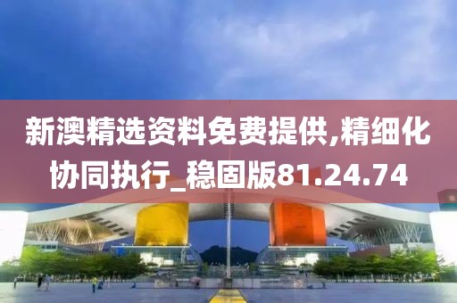 新澳精选资料免费提供,精细化协同执行_稳固版81.24.74