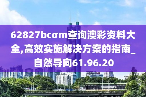 62827bcσm查询澳彩资料大全,高效实施解决方案的指南_自然导向61.96.20