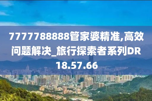 7777788888管家婆精准,高效问题解决_旅行探索者系列DR18.57.66