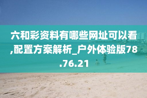六和彩资料有哪些网址可以看,配置方案解析_户外体验版78.76.21