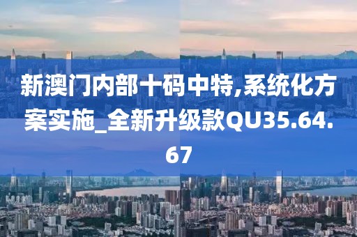 新澳门内部十码中特,系统化方案实施_全新升级款QU35.64.67
