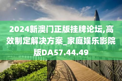 2024新澳门正版挂牌论坛,高效制定解决方案_家庭娱乐影院版DA57.44.49