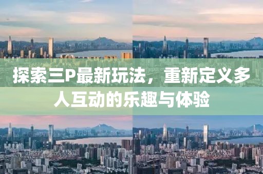 探索三P最新玩法，重新定义多人互动的乐趣与体验
