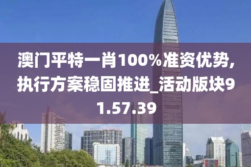 澳门平特一肖100%准资优势,执行方案稳固推进_活动版块91.57.39