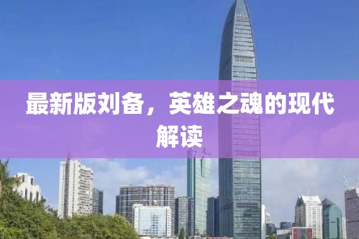 最新版刘备，英雄之魂的现代解读