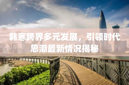 韩寒跨界多元发展，引领时代思潮最新情况揭秘