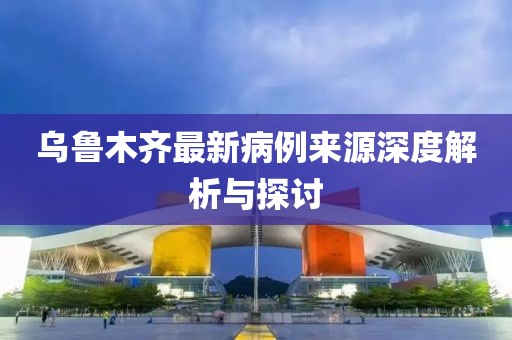 乌鲁木齐最新病例来源深度解析与探讨