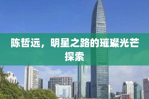 陈哲远，明星之路的璀璨光芒探索