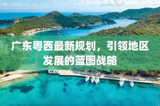 广东粤西最新规划，引领地区发展的蓝图战略