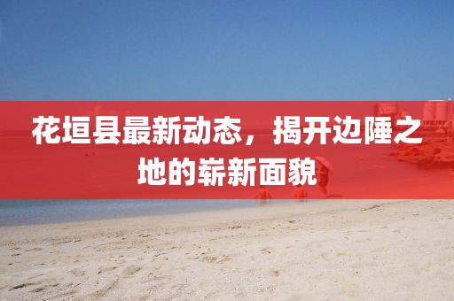 花垣县最新动态，揭开边陲之地的崭新面貌