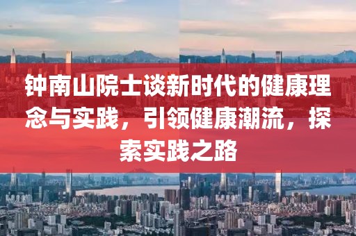 钟南山院士谈新时代的健康理念与实践，引领健康潮流，探索实践之路