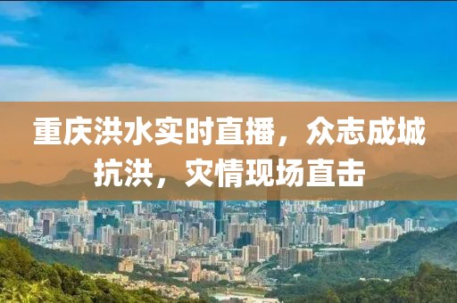 重庆洪水实时直播，众志成城抗洪，灾情现场直击