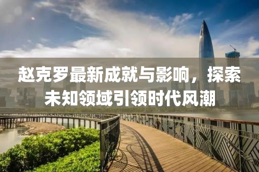 赵克罗最新成就与影响，探索未知领域引领时代风潮