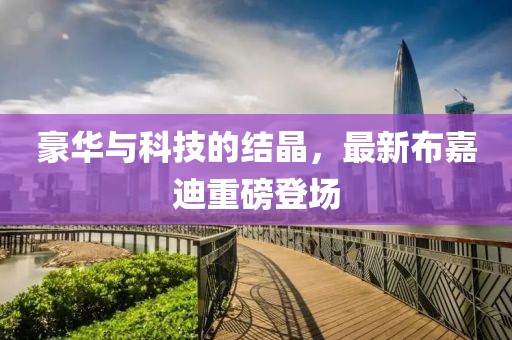 豪华与科技的结晶，最新布嘉迪重磅登场