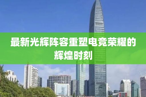 最新光辉阵容重塑电竞荣耀的辉煌时刻
