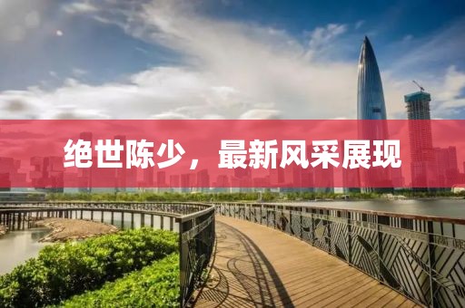 绝世陈少，最新风采展现