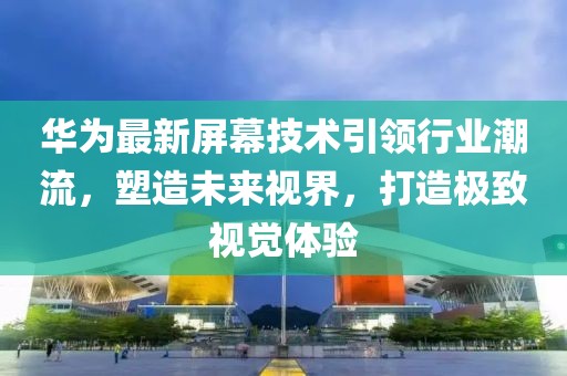 华为最新屏幕技术引领行业潮流，塑造未来视界，打造极致视觉体验