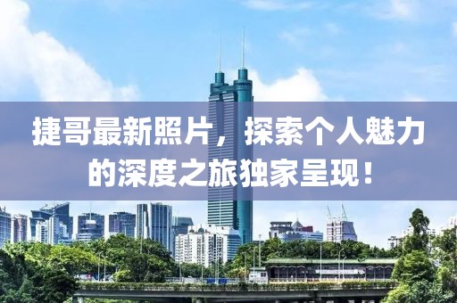捷哥最新照片，探索个人魅力的深度之旅独家呈现！