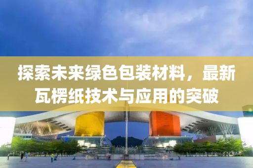 探索未来绿色包装材料，最新瓦楞纸技术与应用的突破