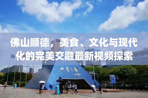 佛山顺德，美食、文化与现代化的完美交融最新视频探索