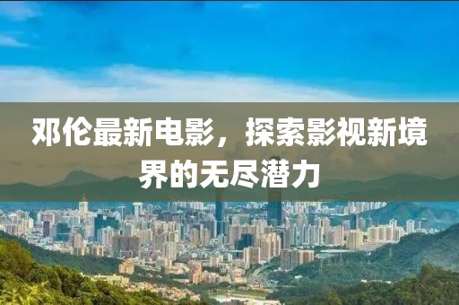 邓伦最新电影，探索影视新境界的无尽潜力
