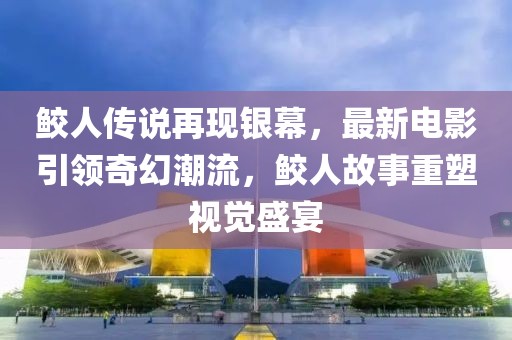鲛人传说再现银幕，最新电影引领奇幻潮流，鲛人故事重塑视觉盛宴