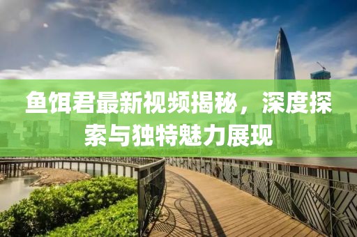 鱼饵君最新视频揭秘，深度探索与独特魅力展现