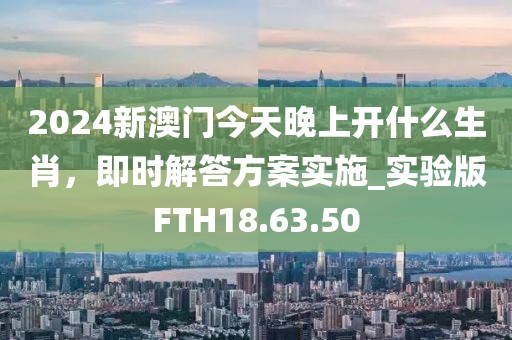 2024新澳门今天晚上开什么生肖，即时解答方案实施_实验版FTH18.63.50