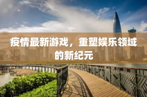 疫情最新游戏，重塑娱乐领域的新纪元