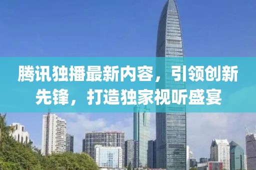腾讯独播最新内容，引领创新先锋，打造独家视听盛宴
