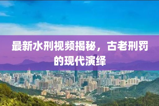 最新水刑视频揭秘，古老刑罚的现代演绎