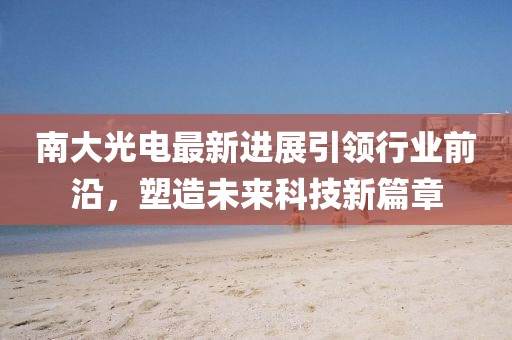 南大光电最新进展引领行业前沿，塑造未来科技新篇章