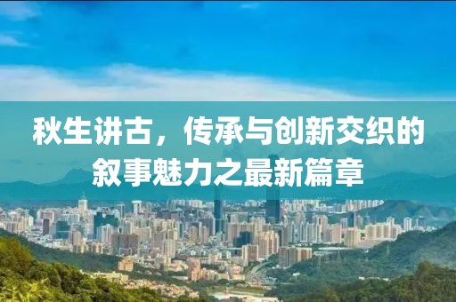 秋生讲古，传承与创新交织的叙事魅力之最新篇章