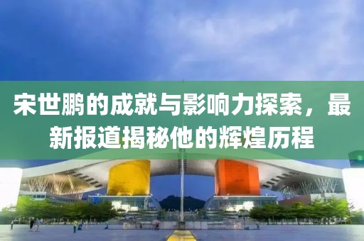 宋世鹏的成就与影响力探索，最新报道揭秘他的辉煌历程