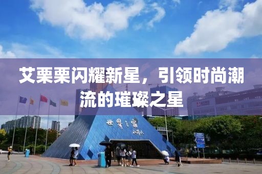 艾栗栗闪耀新星，引领时尚潮流的璀璨之星