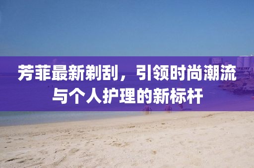 芳菲最新剃刮，引领时尚潮流与个人护理的新标杆