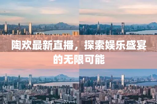 陶欢最新直播，探索娱乐盛宴的无限可能