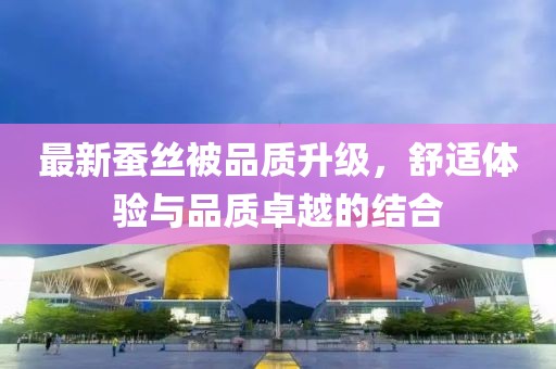 最新蚕丝被品质升级，舒适体验与品质卓越的结合