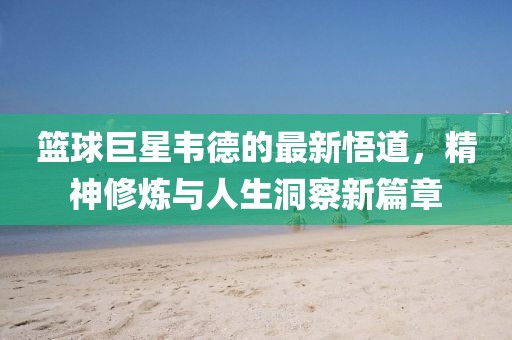 篮球巨星韦德的最新悟道，精神修炼与人生洞察新篇章