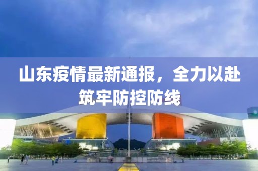山东疫情最新通报，全力以赴筑牢防控防线