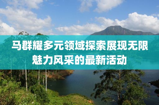 马群耀多元领域探索展现无限魅力风采的最新活动