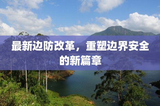 最新边防改革，重塑边界安全的新篇章