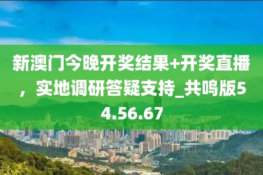新澳门今晚开奖结果+开奖直播，实地调研答疑支持_共鸣版54.56.67