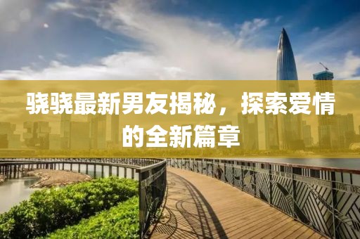 骁骁最新男友揭秘，探索爱情的全新篇章