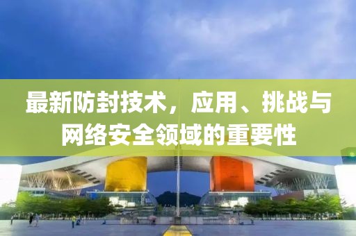 最新防封技术，应用、挑战与网络安全领域的重要性